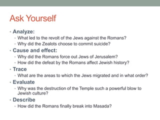 Ask Yourself
• Analyze:
  • What led to the revolt of the Jews against the Romans?
  • Why did the Zealots choose to commit suicide?
• Cause and effect:
  • Why did the Romans force out Jews of Jerusalem?
  • How did the defeat by the Romans affect Jewish history?
• Trace
   • What are the areas to which the Jews migrated and in what order?
• Evaluate
  • Why was the destruction of the Temple such a powerful blow to
    Jewish culture?
• Describe
  • How did the Romans finally break into Masada?
 