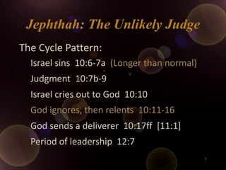 Jephthah: The Unlikely Judge
The Cycle Pattern:
  Israel sins 10:6-7a (Longer than normal)
  Judgment 10:7b-9
  Israel cries out to God 10:10
  God ignores, then relents 10:11-16
  God sends a deliverer 10:17ff [11:1]
  Period of leadership 12:7
                                             1
 