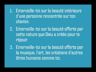 1.	 Emerveille-toi sur la beauté intérieure
    d’une personne rencontrée sur ton
    chemin.
2.	 Emerveille-toi sur la beauté offerte par
    cette nature que Dieu a créée pour te
    réjouir.
3.	 Emerveille-toi sur la beauté offerte par
    la musique, l’art, les créations d’autres
    êtres humains comme toi.
 