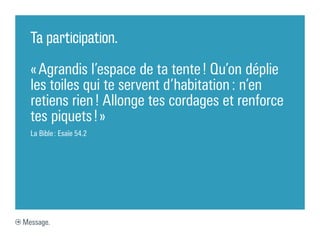 Ta participation.

  « Agrandis l’espace de ta tente ! Qu’on déplie
  les toiles qui te servent d’habitation : n’en
  retiens rien ! Allonge tes cordages et renforce
  tes piquets ! »
  La Bible : Esaïe 54.2




Message.
 
