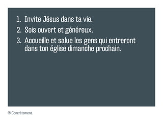 1.	 Invite Jésus dans ta vie.
   2.	 Sois ouvert et généreux.
   3.	 Accueille et salue les gens qui entreront
       dans ton église dimanche prochain.




Concrètement.
 