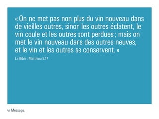 « On ne met pas non plus du vin nouveau dans
  de vieilles outres, sinon les outres éclatent, le
  vin coule et les outres sont perdues ; mais on
  met le vin nouveau dans des outres neuves,
  et le vin et les outres se conservent. »
  La Bible : Matthieu 9.17




Message.
 