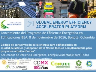 “
Lanzamiento	
  del	
  Programa	
  de	
  Eﬁciencia	
  Energé4ca	
  en	
  
Ediﬁcaciones	
  BEA,	
  8	
  de	
  noviembre	
  de	
  2016,	
  Bogotá,	
  Colombia	
  
Código de conservación de la energía para edificaciones en
Ciudad de México y adopción de la Norma técnica complementaria para
proyectos arquitectónicos”.
Acelerador	
  de	
  Eﬁciencia	
  Energé4ca,	
  Energía	
  Sustentable	
  para	
  Todos	
  
(SE4ALL)	
  y	
  el	
  	
  World	
  Resources	
  Ins4tute	
  
	
  
Lanzamiento	
  del	
  Programa	
  de	
  Eﬁciencia	
  Energé4ca	
  en	
  Ediﬁcaciones	
  BEA	
  
8	
  de	
  noviembre	
  de	
  2016,	
  Bogotá,	
  Colombia	
  
 