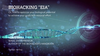 BIOHACKING “EIA”
TEEMU ARINA
SERIAL ENTREPRENEUR
AUTHOR OF THE BIOHACKER’S HANDBOOK
Twitter: tar1na
Or, how to optimize your biological potential
to achieve your goals with minimal effort
 