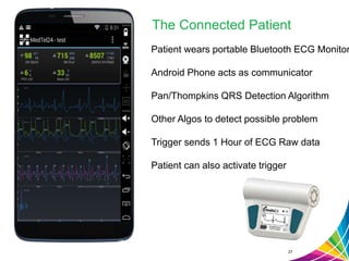 The Connected Patient
27
Patient wears portable Bluetooth ECG Monitor
Android Phone acts as communicator
Pan/Thompkins QRS Detection Algorithm
Other Algos to detect possible problem
Trigger sends 1 Hour of ECG Raw data
Patient can also activate trigger
 