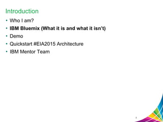 Introduction
• Who I am?
• IBM Bluemix (What it is and what it isn’t)
• Demo
• Quickstart #EIA2015 Architecture
• IBM Mentor Team
3
 