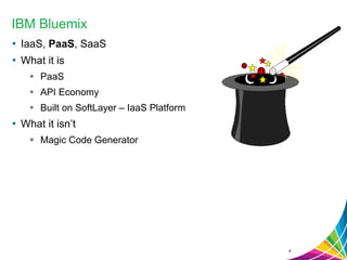 IBM Bluemix
• IaaS, PaaS, SaaS
• What it is
 PaaS
 API Economy
 Built on SoftLayer – IaaS Platform
• What it isn’t
 Magic Code Generator
4
 