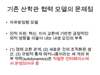 기존 산학관 협력 모델의 문제점

• 자유방임형 모델

• 인적 자원, 혁신, 지식 교환에 기반한 긍정적인
  외적 영향을 이끌어 내는 내생 요인의 부족

• (1) 경제 교환 관계, (2) 새로운 것의 조직화된 생
  산, (3) 규범적 통제 메커니즘이라는 세 개의 하
  부 역학(subdynamics)은 적절한 인터페이스에
  서 운영되어야 함
 