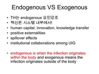 Endogenous VS Exogenous
•   TH는 endogenous 요인강조
•   혁신은 시스템 내부에서!
•   human capital, innovation, knowledge transfer
•   positive externalities
•   spillover effects
•   institutional collaborations among UIG

• endogenous is when the infection originates
  within the body and exogenous means the
  infection originates outside of the body
 