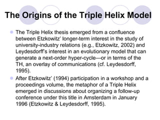 The Origins of the Triple Helix Model
  The Triple Helix thesis emerged from a confluence
   between Etzkowitz’ longer-term interest in the study of
   university-industry relations (e.g., Etzkowitz, 2002) and
   Leydesdorff’s interest in an evolutionary model that can
   generate a next-order hyper-cycle—or in terms of the
   TH, an overlay of communications (cf. Leydesdorff,
   1995).
  After Etzkowitz’ (1994) participation in a workshop and a
   proceedings volume, the metaphor of a Triple Helix
   emerged in discussions about organizing a follow-up
   conference under this title in Amsterdam in January
   1996 (Etzkowitz & Leydesdorff, 1995).
 