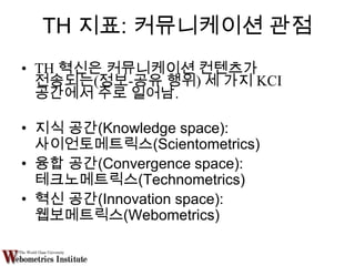 TH 지표: 커뮤니케이션 관점
• TH 혁신은 커뮤니케이션 컨텐츠가
  전송되는(정보-공유 행위) 세 가지 KCI
  공간에서 주로 일어남.

• 지식 공간(Knowledge space):
  사이언토메트릭스(Scientometrics)
• 융합 공간(Convergence space):
  테크노메트릭스(Technometrics)
• 혁신 공간(Innovation space):
  웹보메트릭스(Webometrics)
 