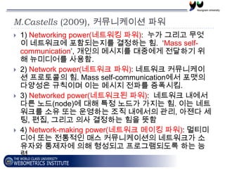 M.Castells (2009), 커뮤니케이션 파워
   1) Networking power(네트워킹 파워): 누가 그리고 무엇
    이 네트워크에 포함되는지를 결정하는 힘. ‘Mass self-
    communication’, 개인의 메시지를 대중에게 전달하기 위
    해 뉴미디어를 사용함.
   2) Network power(네트워크 파워): 네트워크 커뮤니케이
    션 프로토콜의 힘. Mass self-communication에서 포맷의
    다양성은 규칙이며 이는 메시지 전파를 증폭시킴.
   3) Networked power(네트워크된 파워): 네트워크 내에서
    다른 노드(node)에 대해 특정 노드가 가지는 힘. 이는 네트
    워크를 소유 또는 운영하는 조직 내에서의 관리, 아젠다 세
    팅, 편집, 그리고 의사 결정하는 힘을 뜻함
   4) Network-making power(네트워크 메이킹 파워): 멀티미
    디어 또는 전통적인 매스 커뮤니케이션의 네트워크가 소
    유자와 통제자에 의해 형성되고 프로그램되도록 하는 능
    력
 