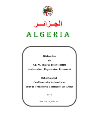 ‫ا ــ ا ـــ‬
ALGERIA

               Déclaration
                     de
      S.E. M. Mourad BENMEHIDI
 Ambassadeur, Représentant Permanent


             Débat Général
      Conférence des Nations Unies
pour un Traité sur le Commerce des Armes


                    ****

           New York, 10 juillet 2012
 