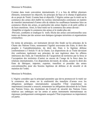 Monsieur le Président,

Comme dans toute convention internationale, il y a lieu de définir plusieurs
éléments, notamment les objectifs, les principes de base et le champ d’application
de ce projet de Traité. Comme buts et objectifs, l’Algérie estime que le traité sur le
commerce des armes doit établir les normes internationales communes en matière
de transfert international d’armes afin de réduire les souffrances humaines liées au
commerce illicite des armes, en particulier des armes légères et de petit calibre et
de leurs munitions. Ainsi, le futur traité sur le commerce des armes devrait :
-Simplifier et réguler le commerce des armes et le rendre plus sûr;
-Prévenir, combattre et éradiquer le trafic illicite des armes conventionnelles sous
toutes ses formes par des acteurs non étatiques (groupes terroristes et organisations
criminelles).

En terme de principes, cet instrument devrait être fondé sur les principes de la
Charte des Nations Unies, notamment l’égalité souveraine des Etats, le droit des
peuples à l’autodétermination, du droit des Etats à la légitime défense
conformément à l’Article 51 de la Charte. Les dispositions de ce Traité devraient
être conformes également aux principes de non ingérence dans les affaires
intérieures des Etats, de l’interdiction de l’acquisition de territoires par la force et
l’occupation des territoires d’autrui ou encore de l’usage de la force dans les
relations internationales. Ces dispositions devraient, de même, assurer le droit des
Etats de fabriquer, importer, exporter, transférer et posséder des armes
conventionnelles pour des besoins légitimes de défense et de sécurité et de
maintien de l’ordre.

Monsieur le Président,

L’Algérie considère que le principal paramètre que devra promouvoir le traité sur
le commerce des armes est la conformité des transferts d’armes avec les
obligations juridiques internationales auxquelles l’État (exportateur ou
importateur) concerné a souscrit, notamment les obligations découlant de la Charte
des Nations Unies, des résolutions du Conseil de sécurité des Nations Unies
relatives aux embargos sur les armes et autres instruments internationaux ou
régionaux juridiquement contraignants auxquels l’État (exportateur ou importateur)
est partie.
 