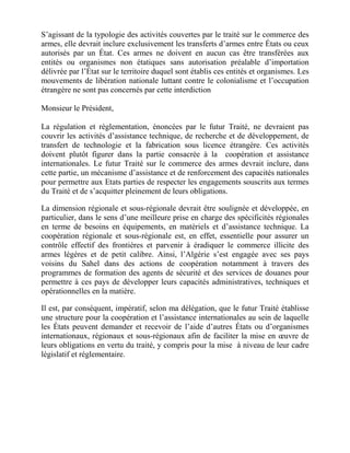 S’agissant de la typologie des activités couvertes par le traité sur le commerce des
armes, elle devrait inclure exclusivement les transferts d’armes entre États ou ceux
autorisés par un État. Ces armes ne doivent en aucun cas être transférées aux
entités ou organismes non étatiques sans autorisation préalable d’importation
délivrée par l’État sur le territoire duquel sont établis ces entités et organismes. Les
mouvements de libération nationale luttant contre le colonialisme et l’occupation
étrangère ne sont pas concernés par cette interdiction

Monsieur le Président,

La régulation et règlementation, énoncées par le futur Traité, ne devraient pas
couvrir les activités d’assistance technique, de recherche et de développement, de
transfert de technologie et la fabrication sous licence étrangère. Ces activités
doivent plutôt figurer dans la partie consacrée à la coopération et assistance
internationales. Le futur Traité sur le commerce des armes devrait inclure, dans
cette partie, un mécanisme d’assistance et de renforcement des capacités nationales
pour permettre aux Etats parties de respecter les engagements souscrits aux termes
du Traité et de s’acquitter pleinement de leurs obligations.

La dimension régionale et sous-régionale devrait être soulignée et développée, en
particulier, dans le sens d’une meilleure prise en charge des spécificités régionales
en terme de besoins en équipements, en matériels et d’assistance technique. La
coopération régionale et sous-régionale est, en effet, essentielle pour assurer un
contrôle effectif des frontières et parvenir à éradiquer le commerce illicite des
armes légères et de petit calibre. Ainsi, l’Algérie s’est engagée avec ses pays
voisins du Sahel dans des actions de coopération notamment à travers des
programmes de formation des agents de sécurité et des services de douanes pour
permettre à ces pays de développer leurs capacités administratives, techniques et
opérationnelles en la matière.

Il est, par conséquent, impératif, selon ma délégation, que le futur Traité établisse
une structure pour la coopération et l’assistance internationales au sein de laquelle
les États peuvent demander et recevoir de l’aide d’autres États ou d’organismes
internationaux, régionaux et sous-régionaux afin de faciliter la mise en œuvre de
leurs obligations en vertu du traité, y compris pour la mise à niveau de leur cadre
législatif et réglementaire.
 