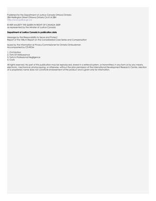 Published for the Department of Justice Canada Ottawa Ontario
284 Wellington Street Ottawa Ontario CA K1A 08H
http://www.justice.gc.ca

© HER MAJESTY THE QUEEN IN RIGHT OF CANADA 2009
as represented by the Minister of Justice Canada

Department of Justice Canada in publication data

Message by the Responsibility to Serve and Protect
Report of the Trillium Report on the Consolidated Case Series and Compensation

Issued by the Information & Privacy Commissioner for Ontario Ombudsman
Accompanied by CD-ROM

1. Civil Motion
2. Torts Of Misfeasance
3. Torts In Professional Negligence
4. Costs

All rights reserved. No part of this publication may be reproduced, stored in a retrieval system, or transmitted, in any form or by any means,
electronic, mechanical, photocopying, or otherwise, without the prior permission of the International Development Research Centre. Mention
of a proprietary name does not constitute endorsement of the product and is given only for information.
 