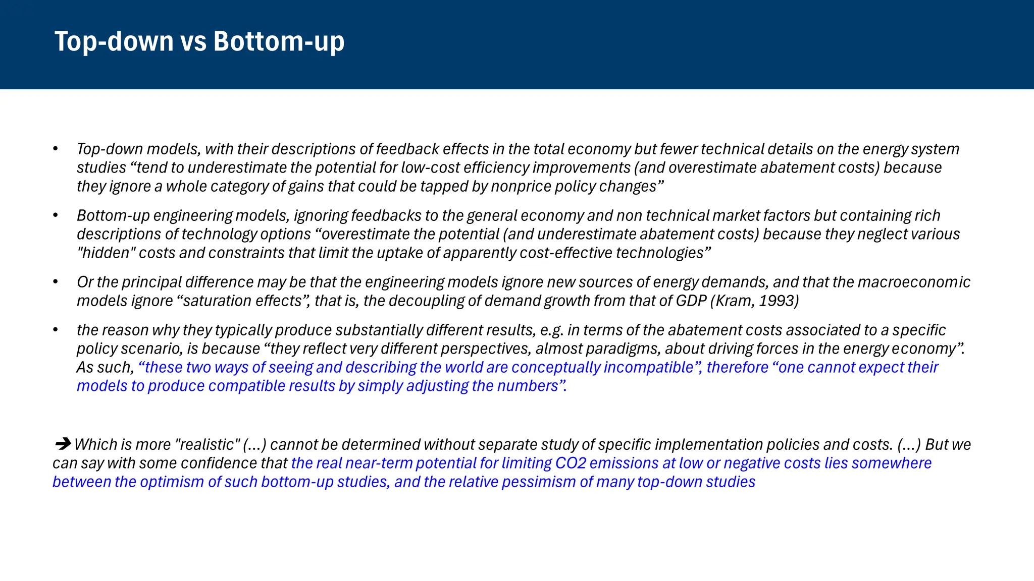 Top-down vs Bottom-up
• Top-down models, with their descriptions of feedback effects in the total economy but fewer technical details on the energy system
studies “tend to underestimate the potential for low-cost efficiency improvements (and overestimate abatement costs) because
they ignore a whole category of gains that could be tapped by nonprice policy changes”
• Bottom-up engineering models, ignoring feedbacks to the general economy and non technicalmarket factors but containing rich
descriptions of technology options “overestimate the potential (and underestimate abatement costs) because they neglect various
"hidden" costs and constraints that limit the uptake of apparently cost-effective technologies”
• Or the principal difference may be that the engineering models ignore new sources of energy demands, and that the macroeconomic
models ignore“saturation effects”, that is, the decoupling of demand growth from that of GDP (Kram, 1993)
• the reason why they typically produce substantially different results, e.g. in terms of the abatement costs associated to a specific
policy scenario, is because“they reflect very different perspectives, almost paradigms, about driving forces in the energy economy”.
As such,“these two ways of seeing and describing the world are conceptually incompatible”, therefore“one cannot expect their
models to produce compatible results by simply adjusting the numbers”.
➔ Which is more "realistic" (…) cannot be determined without separate study of specific implementation policies and costs. (…) But we
can say with some confidence that the real near-term potential for limiting CO2 emissions at low or negative costs lies somewhere
between the optimism of such bottom-up studies, and the relative pessimism of many top-down studies
 