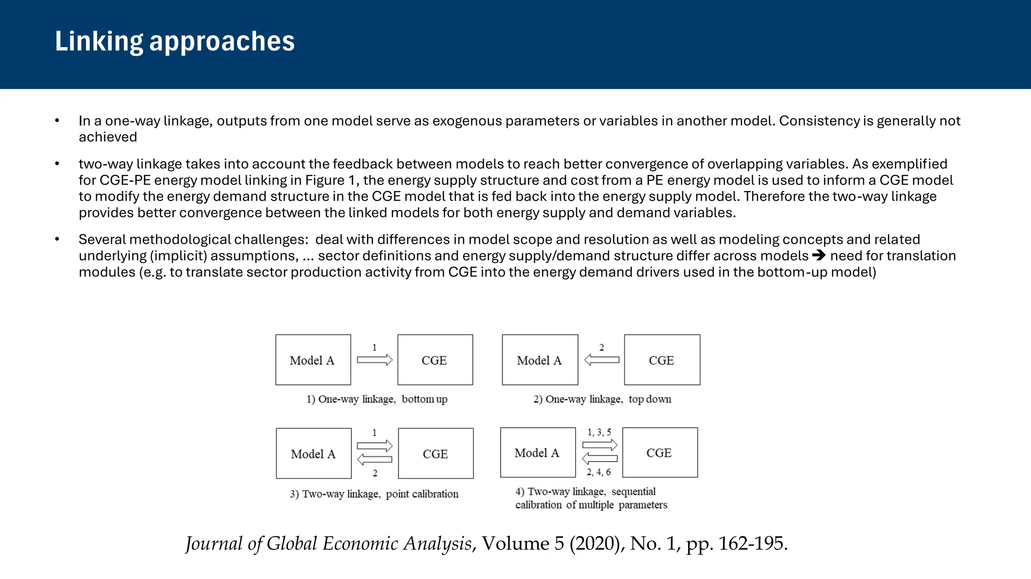 Linking approaches
• In a one-way linkage, outputs from one model serve as exogenous parameters or variables in another model. Consistency is generally not
achieved
• two-way linkage takes into account the feedback between models to reach better convergence of overlapping variables. As exemplified
for CGE-PE energy model linking in Figure 1, the energy supply structure and cost from a PE energy model is used to inform a CGE model
to modify the energy demand structure in the CGE model that is fed back into the energy supply model. Therefore the two-way linkage
provides better convergence between the linked models for both energy supply and demand variables.
• Several methodological challenges: deal with differences in model scope and resolution as well as modeling concepts and related
underlying (implicit) assumptions, … sector definitions and energy supply/demand structure differ across models➔ need for translation
modules (e.g. to translate sector production activity from CGE into the energy demand drivers used in the bottom-up model)
Journal of Global Economic Analysis, Volume 5 (2020), No. 1, pp. 162-195.
 
