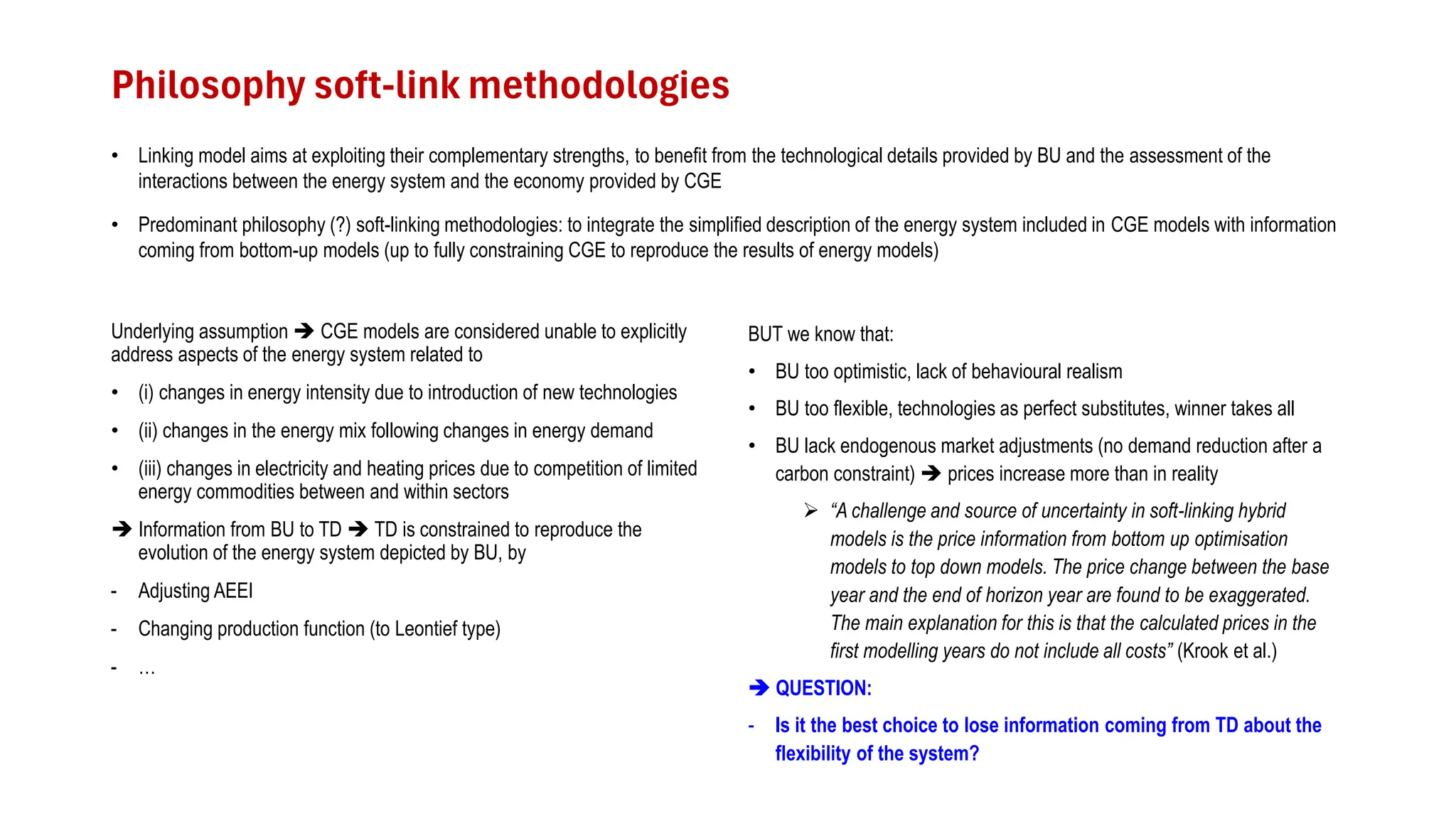 Philosophy soft-link methodologies
Underlying assumption ➔ CGE models are considered unable to explicitly
address aspects of the energy system related to
• (i) changes in energy intensity due to introduction of new technologies
• (ii) changes in the energy mix following changes in energy demand
• (iii) changes in electricity and heating prices due to competition of limited
energy commodities between and within sectors
➔ Information from BU to TD ➔ TD is constrained to reproduce the
evolution of the energy system depicted by BU, by
- Adjusting AEEI
- Changing production function (to Leontief type)
- …
BUT we know that:
• BU too optimistic, lack of behavioural realism
• BU too flexible, technologies as perfect substitutes, winner takes all
• BU lack endogenous market adjustments (no demand reduction after a
carbon constraint) ➔ prices increase more than in reality
➢ “A challenge and source of uncertainty in soft-linking hybrid
models is the price information from bottom up optimisation
models to top down models. The price change between the base
year and the end of horizon year are found to be exaggerated.
The main explanation for this is that the calculated prices in the
first modelling years do not include all costs” (Krook et al.)
➔ QUESTION:
- Is it the best choice to lose information coming from TD about the
flexibility of the system?
• Linking model aims at exploiting their complementary strengths, to benefit from the technological details provided by BU and the assessment of the
interactions between the energy system and the economy provided by CGE
• Predominant philosophy (?) soft-linking methodologies: to integrate the simplified description of the energy system included in CGE models with information
coming from bottom-up models (up to fully constraining CGE to reproduce the results of energy models)
 