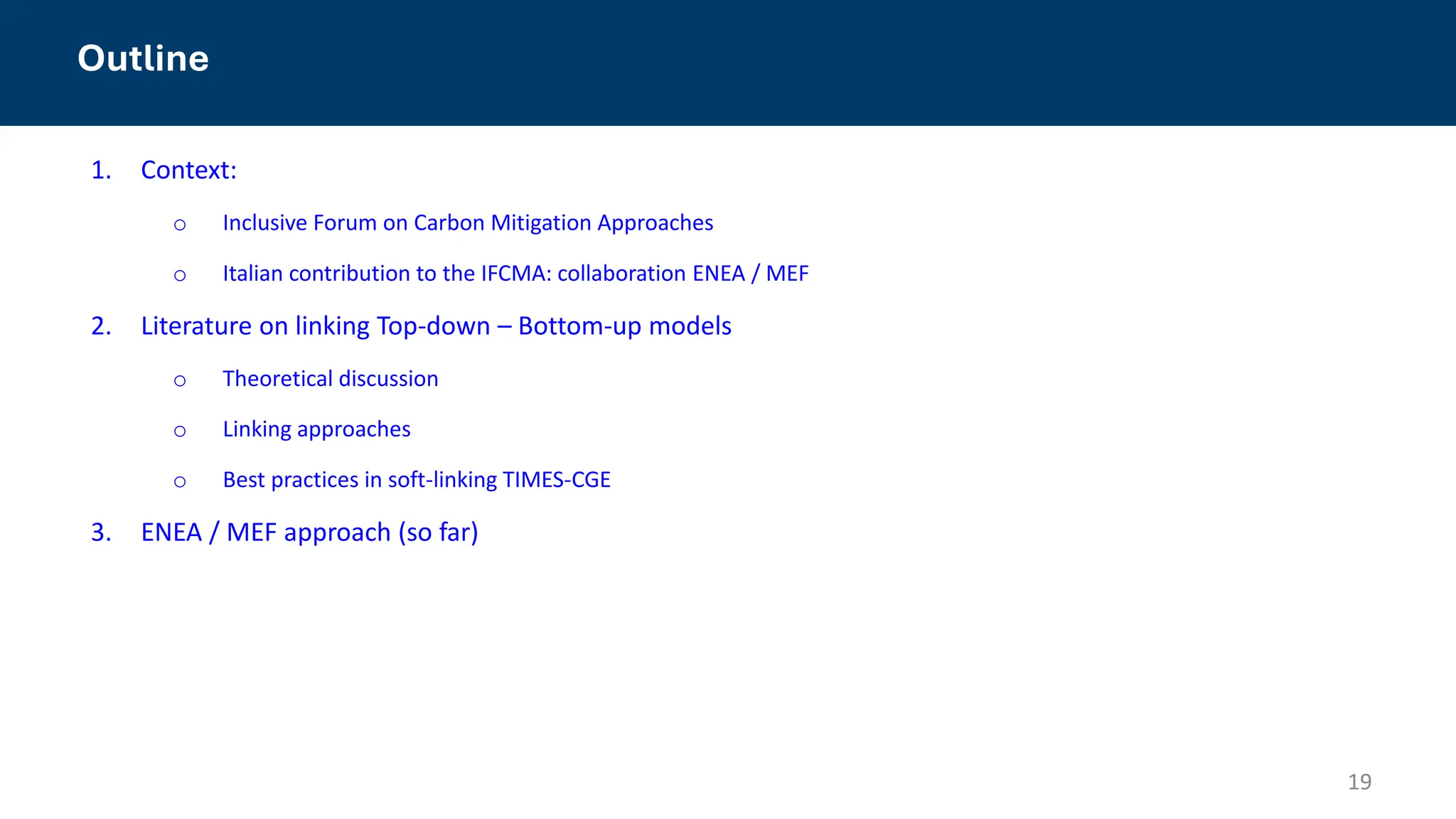 1. Context:
o Inclusive Forum on Carbon Mitigation Approaches
o Italian contribution to the IFCMA: collaboration ENEA / MEF
2. Literature on linking Top-down – Bottom-up models
o Theoretical discussion
o Linking approaches
o Best practices in soft-linking TIMES-CGE
3. ENEA / MEF approach (so far)
19
Outline
 