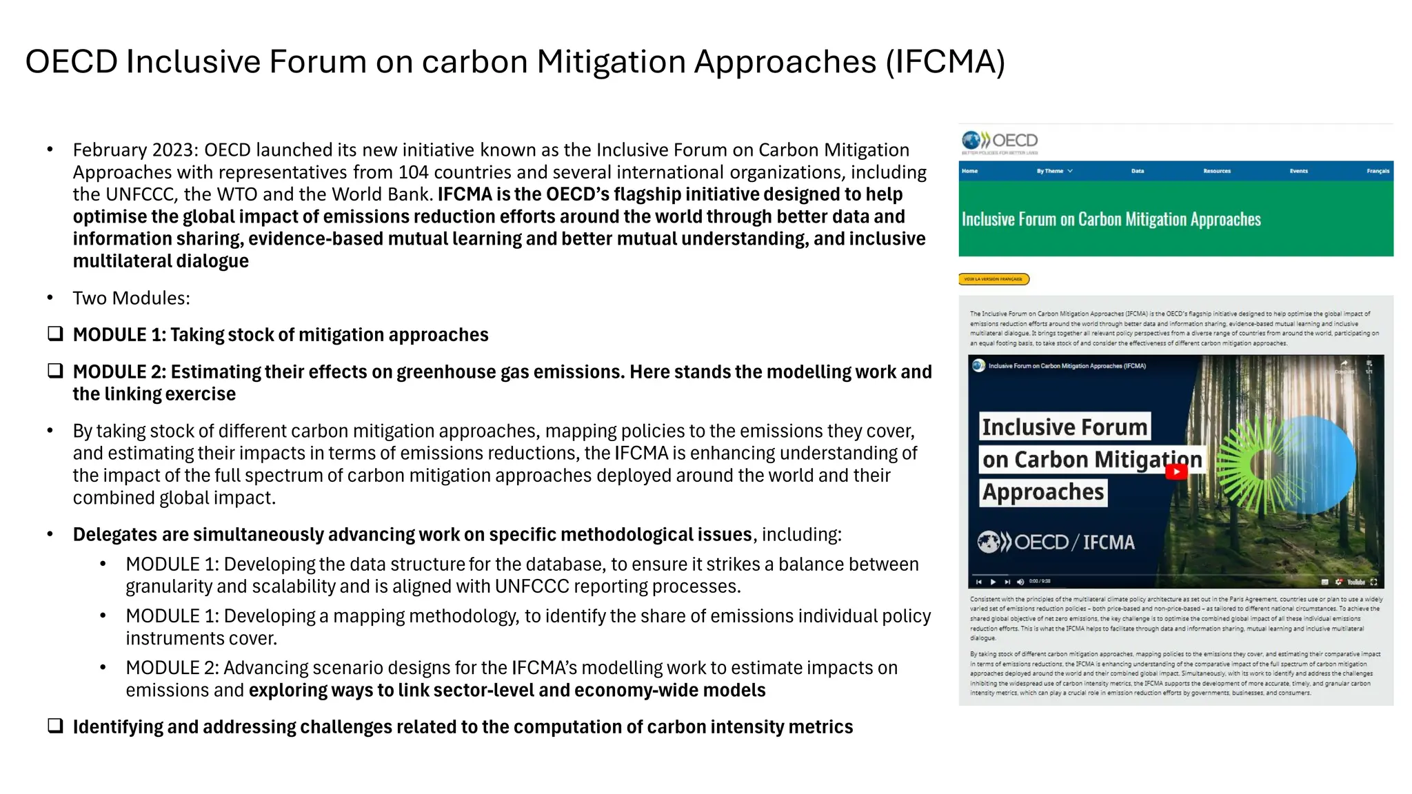 OECD Inclusive Forum on carbon Mitigation Approaches (IFCMA)
• February 2023: OECD launched its new initiative known as the Inclusive Forum on Carbon Mitigation
Approaches with representatives from 104 countries and several international organizations, including
the UNFCCC, the WTO and the World Bank. IFCMA is the OECD’s flagship initiativedesigned to help
optimise the global impact of emissions reduction efforts around the world through better data and
information sharing, evidence-based mutual learning and better mutual understanding, and inclusive
multilateral dialogue
• Two Modules:
❑ MODULE 1: Taking stock of mitigation approaches
❑ MODULE 2: Estimating their effects on greenhouse gas emissions. Here stands the modelling work and
the linking exercise
• By taking stock of different carbon mitigation approaches, mapping policies to the emissions they cover,
and estimating their impacts in terms of emissions reductions, the IFCMA is enhancing understanding of
the impact of the full spectrum of carbon mitigation approaches deployed around the world and their
combined global impact.
• Delegates are simultaneously advancing work on specific methodological issues, including:
• MODULE 1: Developing the data structurefor the database, to ensure it strikes a balance between
granularity and scalability and is aligned with UNFCCC reporting processes.
• MODULE 1: Developing a mapping methodology, to identify the share of emissions individual policy
instruments cover.
• MODULE 2: Advancing scenario designs for the IFCMA’s modelling work to estimate impacts on
emissions and exploring ways to link sector-level and economy-wide models
❑ Identifying and addressing challenges related to the computation of carbon intensity metrics
 