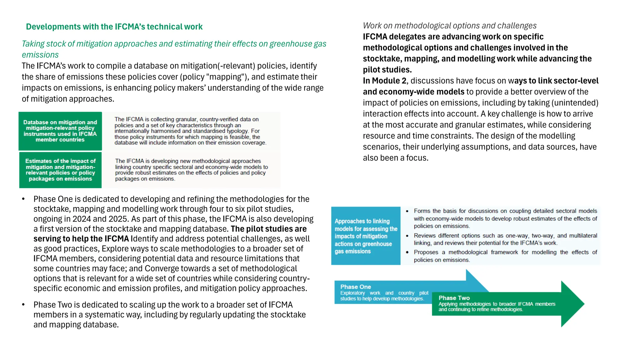 • Phase One is dedicated to developing and refining the methodologies for the
stocktake, mapping and modelling work through four to six pilot studies,
ongoing in 2024 and 2025. As part of this phase, the IFCMA is also developing
a first version of the stocktake and mapping database. The pilot studies are
serving to help the IFCMA Identify and address potential challenges, as well
as good practices, Explore ways to scale methodologies to a broader set of
IFCMA members, considering potential data and resource limitations that
some countries may face; and Converge towards a set of methodological
options that is relevant for a wide set of countries while considering country-
specific economic and emission profiles, and mitigation policy approaches.
• Phase Two is dedicated to scaling up the work to a broader set of IFCMA
members in a systematic way, including by regularly updating the stocktake
and mapping database.
Developments with the IFCMA’s technical work Work on methodological options and challenges
IFCMA delegates are advancing work on specific
methodological options and challenges involved in the
stocktake, mapping, and modelling work while advancing the
pilot studies.
In Module 2, discussions have focus on ways to link sector-level
and economy-wide models to provide a better overview of the
impact of policies on emissions, including by taking (unintended)
interaction effects into account. A key challenge is how to arrive
at the most accurate and granular estimates, while considering
resource and time constraints. The design of the modelling
scenarios, their underlying assumptions, and data sources, have
also been a focus.
Taking stock of mitigation approaches and estimating their effects on greenhouse gas
emissions
The IFCMA’s work to compile a database on mitigation(-relevant) policies, identify
the share of emissions these policies cover (policy "mapping"), and estimate their
impacts on emissions, is enhancing policy makers’ understanding of the wide range
of mitigation approaches.
 