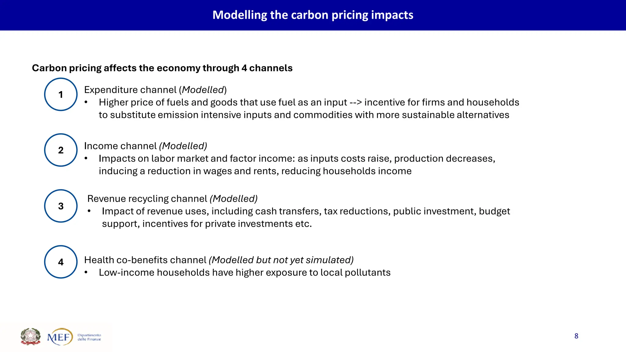 8
Modelling the carbon pricing impacts
Carbon pricing affects the economy through 4 channels
1
2
3
4
Expenditure channel (Modelled)
• Higher price of fuels and goods that use fuel as an input --> incentive for firms and households
to substitute emission intensive inputs and commodities with more sustainable alternatives
Revenue recycling channel (Modelled)
• Impact of revenue uses, including cash transfers, tax reductions, public investment, budget
support, incentives for private investments etc.
Income channel (Modelled)
• Impacts on labor market and factor income: as inputs costs raise, production decreases,
inducing a reduction in wages and rents, reducing households income
Health co-benefits channel (Modelled but not yet simulated)
• Low-income households have higher exposure to local pollutants
 