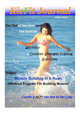 KieFit Journal                June 2010


Get Out of the Gym and
        Get Outside




            Workout:
             6 Outdoor Strength Training
                         Exercises



Video:
     Muscle Building In A Rush
 (Workout Program For Building Muscle)



         Cardio is NOT the Key to Fat Loss
 