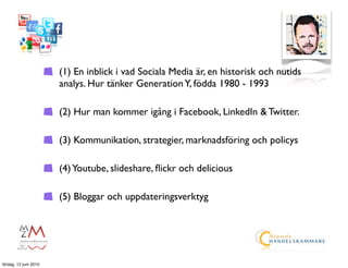 (1) En inblick i vad Sociala Media är, en historisk och nutids
                       analys. Hur tänker Generation Y, födda 1980 - 1993

                       (2) Hur man kommer igång i Facebook, LinkedIn & Twitter.

                       (3) Kommunikation, strategier, marknadsföring och policys

                       (4) Youtube, slideshare, ﬂickr och delicious

                       (5) Bloggar och uppdateringsverktyg




lördag, 12 juni 2010
 