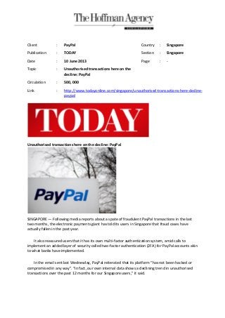 Unauthorised transactions here on the decline: PayPal
SINGAPORE — Following media reports about a spate of fraudulent PayPal transactions in the last
two months, the electronic payments giant has told its users in Singapore that fraud cases have
actually fallen in the past year.
It also reassured users that it has its own multi-factor authentication system, amid calls to
implement an added layer of security called two-factor authentication (2FA) for PayPal accounts akin
to what banks have implemented.
In the email sent last Wednesday, PayPal reiterated that its platform “has not been hacked or
compromised in any way”. “In fact, our own internal data shows a declining trend in unauthorised
transactions over the past 12 months for our Singapore users,” it said.
Client : PayPal Country : Singapore
Publication : TODAY Section : Singapore
Date : 10 June 2013 Page : -
Topic : Unauthorised transactions here on the
decline: PayPal
Circulation : 500, 000
Link : http://www.todayonline.com/singapore/unauthorised-transactions-here-decline-
paypal
 
