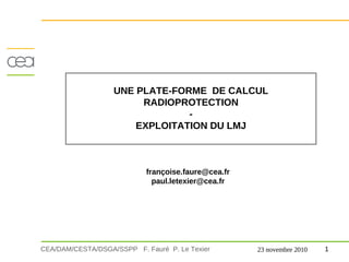 UNE PLATE-FORME DE CALCUL
                        RADIOPROTECTION
                                -
                       EXPLOITATION DU LMJ



                            françoise.faure@cea.fr
                              paul.letexier@cea.fr




CEA/DAM/CESTA/DSGA/SSPP F. Fauré P. Le Texier        23 novembre 2010   1
 