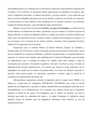 personalidad jurídica a los sindicatos por el sólo hecho de depositar la documentación requerida ante
el registro. Con la reforma a la legislación laboral suprimiremos los apartados de excepción, tales
como la legislación burocrática, la laboral universitaria y diversos decretos y leyes especiales que
privan a muchos trabajadores del pleno goce de sus derechos colectivos, sin eliminar sus conquistas;
y reconoceremos los temas laborales como competencia de la comisión nacional y las comisiones
estatales de derechos humanos, como postulado de rango constitucional.
       Debemos avanzar hacia la creación del salario y el seguro de desempleo y la reducción de la
jornada laboral, sin disminución del salario. Igualmente, hay que eliminar la Comisión Nacional de
Salarios Mínimos: la Cámara de Diputados deberá ser el poder que decrete los salarios mínimos para
todo el país. Ello permitirá vincular el análisis, estudio y dictamen del Presupuesto de egresos y la
Ley de ingresos con el aumento de los salarios mínimos. Asimismo, hará congruente la política
salarial con las expectativas de la economía.
       Proponemos crear un Instituto Público de Salarios Mínimos, Reparto de Utilidades y
Productividad, con el fin de hacer vigente el precepto constitucional del salario remunerador, y poner
fin a la simulación en el reparto de utilidades y estimular la productividad y la competitividad de las
empresas. Un instituto cuyos titulares sean nombrados por la Cámara de Diputados, que esté dotado
de independencia, que se encargue de realizar los estudios sobre estas materias y haga las
recomendaciones necesarias a los poderes Legislativo y Ejecutivo. Con base en estas, la Cámara de
Diputados podrá decretar modificaciones a los salarios que mejoren el poder adquisitivo de los
trabajadores de acuerdo con los índices de productividad y los niveles de inflación observados y
previstos. Estos ajustes podrán ser trimestrales, semestrales o anuales, según la marcha de la
economía y el comportamiento del salario real.
       Adicionalmente, proponemos reformar la legislación sobre el seguro social (IMSS) y los
fondos de vivienda para los trabajadores (INFONAVIT, FOVISSSTE), para evitar la evasión
patronal de las obligaciones y aumentar su aporte, estableciendo una participación adecuada de los
derechohabientes en su administración. En el segundo caso, debemos prever que la legislación
garantice el retorno de las cuotas a los trabajadores que no utilicen sus derechos, así como la
cobertura para todos los asalariados del campo y la ciudad. Finalmente, la legislación deberá
propiciar formas de cobertura para los trabajadores informales, como beneficio en caso de
regularización fiscal.
 