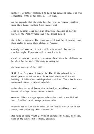 mother. Her father petitioned to have her released since she was
committed without his consent. However,
on the grounds that the state has the right to remove children
from their home, in their best interest and
even sometimes over parental objection (because of parens
patriae), the Pennsylvania Supreme Court denied
the father’s petition. The court declared that failed parents lose
their rights to raise their children. Parental
custody and control of their children is natural, but not an
absolute right. If parents fail to care for their
children, educate, train, or supervise them, then the children can
be taken by the state. The state is acting in
the best interest of the child.
RefReform Schoorm Schools:ols: The 1850s ushered in the
development of reform schools or institutions used for the
housing of delinquent and dependent children. The schools were
structured around a school schedule
rather than the work hours that defined the workhouses and
houses of refuge. Many reform schools
operated like a cottage system where the youth were divided
into “families” with cottage parents who
oversaw the day to day running of the family, discipline of the
youth, and schooling. The structure is
still used in some youth correction institutions today, however,
back in the nineteenth century, children
 