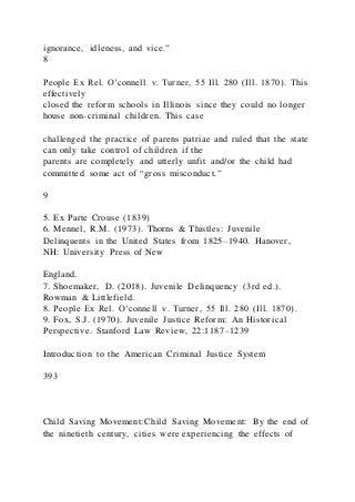 ignorance, idleness, and vice.”
8
People Ex Rel. O’connell v. Turner, 55 Ill. 280 (Ill. 1870). This
effectively
closed the reform schools in Illinois since they could no longer
house non-criminal children. This case
challenged the practice of parens patriae and ruled that the state
can only take control of children if the
parents are completely and utterly unfit and/or the child had
committed some act of “gross misconduct.”
9
5. Ex Parte Crouse (1839)
6. Mennel, R.M. (1973). Thorns & Thistles: Juvenile
Delinquents in the United States from 1825–1940. Hanover,
NH: University Press of New
England.
7. Shoemaker, D. (2018). Juvenile Delinquency (3rd ed.).
Rowman & Littlefield.
8. People Ex Rel. O’connell v. Turner, 55 Ill. 280 (Ill. 1870).
9. Fox, S.J. (1970). Juvenile Justice Reform: An Historical
Perspective. Stanford Law Review, 22:1187–1239
Introduction to the American Criminal Justice System
393
Child Saving Movement:Child Saving Movement: By the end of
the ninetieth century, cities were experiencing the effects of
 