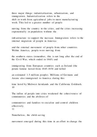 three major things: industrialization, urbanization, and
immigration. Industrialization refers to the
shift in work from agricultural jobs to more manufacturing
work. This led to a greater number of people
moving from the country to the cities, and the cities increasing
exponentially in population without the
infrastructure to support the increase. Immigration refers to the
internal migration of people in America
and the external movement of people from other countries.
Within America, people were moving from
the southern states (remember, this is not long after the end of
the Civil War, which ended in 1865) and
immigrating from European countries such as Ireland (the
potato famine lasted from 1845-1854 and killed
an estimated 1.5 million people). Millions of Germans and
Asians also immigrated to America during this
time lured by Midwest farmlands and the California Goldrush.
10
The influx of people into cities weakened the cohesiveness of
communities and the abilities of
communities and families to socialize and control children
effectively.
11
Nonetheless, the child-saving
movement emerged during this time in an effort to change the
 