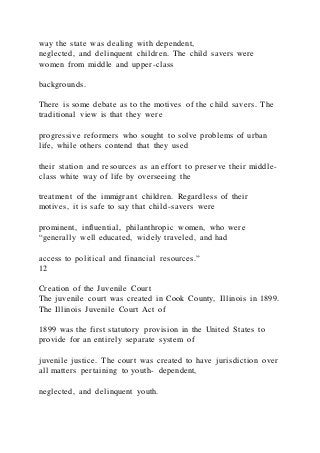 way the state was dealing with dependent,
neglected, and delinquent children. The child savers were
women from middle and upper-class
backgrounds.
There is some debate as to the motives of the child savers. The
traditional view is that they were
progressive reformers who sought to solve problems of urban
life, while others contend that they used
their station and resources as an effort to preserve their middle -
class white way of life by overseeing the
treatment of the immigrant children. Regardless of their
motives, it is safe to say that child-savers were
prominent, influential, philanthropic women, who were
“generally well educated, widely traveled, and had
access to political and financial resources.”
12
Creation of the Juvenile Court
The juvenile court was created in Cook County, Illinois in 1899.
The Illinois Juvenile Court Act of
1899 was the first statutory provision in the United States to
provide for an entirely separate system of
juvenile justice. The court was created to have jurisdiction over
all matters pertaining to youth- dependent,
neglected, and delinquent youth.
 