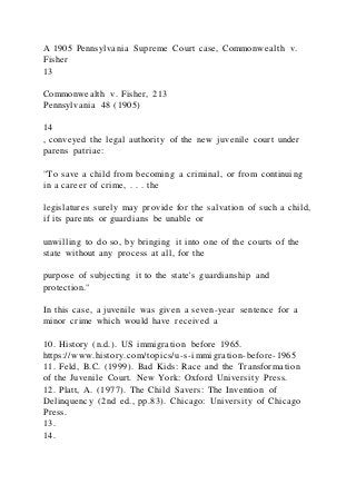 A 1905 Pennsylvania Supreme Court case, Commonwealth v.
Fisher
13
Commonwealth v. Fisher, 213
Pennsylvania 48 (1905)
14
, conveyed the legal authority of the new juvenile court under
parens patriae:
"To save a child from becoming a criminal, or from continuing
in a career of crime, . . . the
legislatures surely may provide for the salvation of such a child,
if its parents or guardians be unable or
unwilling to do so, by bringing it into one of the courts of the
state without any process at all, for the
purpose of subjecting it to the state's guardianship and
protection."
In this case, a juvenile was given a seven-year sentence for a
minor crime which would have received a
10. History (n.d.). US immigration before 1965.
https://www.history.com/topics/u-s-immigration-before-1965
11. Feld, B.C. (1999). Bad Kids: Race and the Transformation
of the Juvenile Court. New York: Oxford University Press.
12. Platt, A. (1977). The Child Savers: The Invention of
Delinquency (2nd ed., pp.83). Chicago: University of Chicago
Press.
13.
14.
 