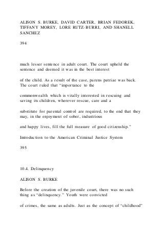 ALISON S. BURKE, DAVID CARTER, BRIAN FEDOREK,
TIFFANY MOREY, LORE RUTZ-BURRI, AND SHANELL
SANCHEZ
394
much lesser sentence in adult court. The court upheld the
sentence and deemed it was in the best interest
of the child. As a result of the case, parens patriae was back.
The court ruled that “importance to the
commonwealth which is vitally interested in rescuing and
saving its children, wherever rescue, care and a
substitute for parental control are required, to the end that they
may, in the enjoyment of sober, industrious
and happy lives, fill the full measure of good citizenship.”
Introduction to the American Criminal Justice System
395
10.4. Delinquency
ALISON S. BURKE
Before the creation of the juvenile court, there was no such
thing as “delinquency.” Youth were convicted
of crimes, the same as adults. Just as the concept of “childhood”
 