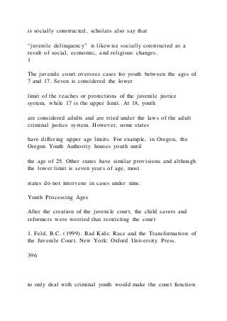 is socially constructed, scholars also say that
“juvenile delinquency” is likewise socially constructed as a
result of social, economic, and religious changes.
1
The juvenile court oversees cases for youth between the ages of
7 and 17. Seven is considered the lower
limit of the reaches or protections of the juvenile justice
system, while 17 is the upper limit. At 18, youth
are considered adults and are tried under the laws of the adult
criminal justice system. However, some states
have differing upper age limits. For example, in Oregon, the
Oregon Youth Authority houses youth until
the age of 25. Other states have similar provisions and although
the lower limit is seven years of age, most
states do not intervene in cases under nine.
Youth Processing Ages
After the creation of the juvenile court, the child savers and
reformers were worried that restricting the court
1. Feld, B.C. (1999). Bad Kids: Race and the Transformation of
the Juvenile Court. New York: Oxford University Press.
396
to only deal with criminal youth would make the court function
 