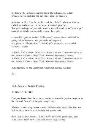 to denote the separate nature from the adversarial adult
processes. To initiate the juvenile court process, a
petition is filed “in the welfare of the child,” whereas this is
called an indictment in the adult criminal process.
The proceedings of juvenile courts are referred to as “hearings,”
instead of trials, as in adult courts. Juvenile
courts find youths to be “delinquent,” rather than criminal or
guilty of an offense, and juvenile delinquents
are given a “disposition,” instead of a sentence, as in adult
criminal courts.
2. Feld, B.C. (1999). Bad Kids: Race and the Transformation of
the Juvenile Court. New York: Oxford University Press.
3. Feld, B.C. (1999). Bad Kids: Race and the Transformation of
the Juvenile Court. New York: Oxford University Press.
Introduction to the American Criminal Justice System
397
10.5. Juvenile Justice Process
ALISON S. BURKE
Did you know that there is no uniform juvenile justice system in
the United States? It is quite surprising!
Matters concerning minors and children who break the law are
left to the discretion of individual states and
their legislative bodies. States have different priorities, and
legislators enact new laws and revise legislation
 