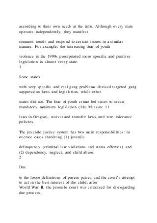according to their own needs at the time. Although every state
operates independently, they manifest
common trends and respond to certain issues in a similar
manner. For example, the increasing fear of youth
violence in the 1990s precipitated more specific and punitive
legislation in almost every state.
1
Some states
with very specific and real gang problems devised targeted gang
suppression laws and legislation, while other
states did not. The fear of youth crime led states to create
mandatory minimum legislation (like Measure 11
laws in Oregon), waiver and transfer laws, and zero tolerance
policies.
The juvenile justice system has two main responsibilities: to
oversee cases involving (1) juvenile
delinquency (criminal law violations and status offenses) and
(2) dependency, neglect, and child abuse.
2
Due
to the loose definitions of parens patrea and the court’s attempt
to act in the best interest of the child, after
World War II, the juvenile court was criticized for disregarding
due process.
 
