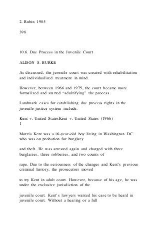 2. Rubin 1985
398
10.6. Due Process in the Juvenile Court
ALISON S. BURKE
As discussed, the juvenile court was created with rehabilitation
and individualized treatment in mind.
However, between 1966 and 1975, the court became more
formalized and started “adultifying” the process.
Landmark cases for establishing due process rights in the
juvenile justice system include.
Kent v. United StatesKent v. United States (1966)
1
Morris Kent was a 16-year-old boy living in Washington DC
who was on probation for burglary
and theft. He was arrested again and charged with three
burglaries, three robberies, and two counts of
rape. Due to the seriousness of the changes and Kent’s previous
criminal history, the prosecutors moved
to try Kent in adult court. However, because of his age, he was
under the exclusive jurisdiction of the
juvenile court. Kent’s lawyers wanted his case to be heard in
juvenile court. Without a hearing or a full
 