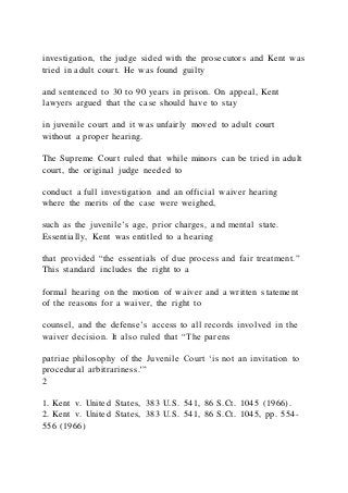 investigation, the judge sided with the prosecutors and Kent was
tried in adult court. He was found guilty
and sentenced to 30 to 90 years in prison. On appeal, Kent
lawyers argued that the case should have to stay
in juvenile court and it was unfairly moved to adult court
without a proper hearing.
The Supreme Court ruled that while minors can be tried in adult
court, the original judge needed to
conduct a full investigation and an official waiver hearing
where the merits of the case were weighed,
such as the juvenile’s age, prior charges, and mental state.
Essentially, Kent was entitled to a hearing
that provided “the essentials of due process and fair treatment.”
This standard includes the right to a
formal hearing on the motion of waiver and a written statement
of the reasons for a waiver, the right to
counsel, and the defense’s access to all records involved in the
waiver decision. It also ruled that “The parens
patriae philosophy of the Juvenile Court ‘is not an invitation to
procedural arbitrariness.'”
2
1. Kent v. United States, 383 U.S. 541, 86 S.Ct. 1045 (1966).
2. Kent v. United States, 383 U.S. 541, 86 S.Ct. 1045, pp. 554-
556 (1966)
 