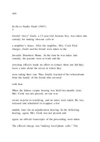399
In rIn re Gaulte Gault (1967).
3
Gerald “Jerry” Gault, a 15-year-old Arizona boy, was taken into
custody for making obscene calls to
a neighbor’s house. After the neighbor, Mrs. Cook filed
charges, Gault and his friend were taken to the
Juvenile Detention Home. At the time he was taken into
custody, his parents were at work and the
arresting officers made no effort to contact them nor did they
leave a note about the arrest or where they
were taking their son. They finally learned of his whereabouts
from the family of the friend who arrested
with him.
When the habeas corpus hearing was held two months later,
Mrs. Cook was not present, no one was
sworn in prior to testifying, and no notes were taken. He was
released and scheduled to reappear a few
months later for an adjudication hearing. In the following
hearing, again, Mrs. Cook was not present and
again, no official transcripts of the proceeding were taken.
The official charge was “making lewd phone calls.” The
 