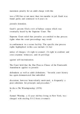 maximum penalty for an adult charge with this
was a $50 fine or not more than two months in jail. Gault was
found guilty and sentenced to 6 years in
juvenile detention.
Gault’s parents filed a writ of habeas corpus which was
eventually heard by the Supreme Court. The
Supreme Court ruled that juveniles are entitled to due process
rights when the court proceedings may result
in confinement to a secure facility. The specific due process
rights highlighted in this case include (1) fair
notice of charges; (2) right to counsel; (3) right to confront and
cross-examine witnesses; and (4) privilege
against self-incrimination.
The Court held that the Due Process Clause of the Fourteenth
Amendment applies to juvenile
defendants as well as adult defendants. “Juvenile court history
has again demonstrated that unbridled
discretion, however benevolently motivated, is frequently a
poor substitute for principle and procedure.”
In rIn re We Winshipinship (1970)
4
Samuel Winship, a 12-year old boy living in New York, was
charged with stealing $112 from a woman’s
 