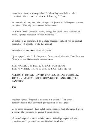 purse in a store, a charge that “if done by an adult would
constitute the crime or crimes of Larceny.” Since
he committed a crime, the charges of juvenile delinquency were
justified. Winship was found delinquent
in a New York juvenile court, using the civil law standard of
proof, “preponderance of the evidence.”
Winship was committed to a state training school for an initial
period of 18 months with the annual
extension of no more than six years.
Upon appeal, the U.S. Supreme Court ruled that the Due Process
Clause of the Fourteenth Amendment
3. In re Gault, 387 U.S. 1, 87 S.Ct. 1428 (1967)
4. In re Winship, 397 U.S. 358, 90 S.Ct. 1068 (1970)
ALISON S. BURKE, DAVID CARTER, BRIAN FEDOREK,
TIFFANY MOREY, LORE RUTZ-BURRI, AND SHANELL
SANCHEZ
400
requires “proof beyond a reasonable doubt.” The court
acknowledged that juvenile proceeding is designed
to be more informal than adult proceedings, but if charged with
a crime, the juvenile is granted protections
of proof beyond a reasonable doubt. Winship expanded the
constitutional protections established in Gault.
 