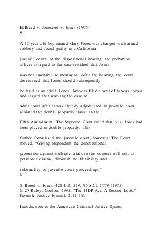 BrBreed v. Joneseed v. Jones (1975)
5
A 17-year-old boy named Gary Jones was charged with armed
robbery and found guilty in a California
juvenile court. At the dispositional hearing, the probation
officer assigned to the case testified that Jones
was not amenable to treatment. After the hearing, the court
determined that Jones should subsequently
be tried as an adult. Jones’ lawyers filed a writ of habeas corpus
and argued that waiving the case to
adult court after it was already adjudicated in juvenile court
violated the double jeopardy clause in the
Fifth Amendment. The Supreme Court ruled that, yes, Jones had
been placed in double jeopardy. This
further formalized the juvenile court, however, The Court
moved, “Giving respondent the constitutional
protection against multiple trials in this context will not, as
petitioner claims, diminish the flexibility and
informality of juvenile-court proceedings.”
6
5. Breed v. Jones, 421 U.S. 519, 95 S.Ct. 1779 (1975)
6. 27 Raley, Gordon. 1995. "The JJDP Act: A Second Look."
Juvenile Justice Journal, 2:11–18.
Introduction to the American Criminal Justice System
 