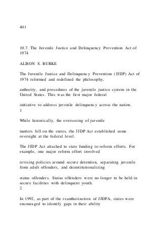 401
10.7. The Juvenile Justice and Delinquency Prevention Act of
1974
ALISON S. BURKE
The Juvenile Justice and Delinquency Prevention (JJDP) Act of
1974 reformed and redefined the philosophy,
authority, and procedures of the juvenile justice system in the
United States. This was the first major federal
initiative to address juvenile delinquency across the nation.
1
While historically, the overseeing of juvenile
matters fell on the states, the JJDP Act established some
oversight at the federal level.
The JJDP Act attached to state funding to reform efforts. For
example, one major reform effort involved
revising policies around secure detention, separating juvenile
from adult offenders, and deinstitutionalizing
status offenders. Status offenders were no longer to be held in
secure facilities with delinquent youth.
2
In 1992, as part of the reauthorization of JJDPA, states were
encouraged to identify gaps in their ability
 