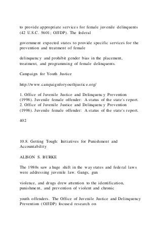 to provide appropriate services for female juvenile delinquents
(42 U.S.C. 5601; OJJDP). The federal
government expected states to provide specific services for the
prevention and treatment of female
delinquency and prohibit gender bias in the placement,
treatment, and programming of female delinquents.
Campaign for Youth Justice
http://www.campaignforyouthjustice.org/
1. Office of Juvenile Justice and Delinquency Prevention
(1998). Juvenile female offender: A status of the state's report.
2. Office of Juvenile Justice and Delinquency Prevention
(1998). Juvenile female offender: A status of the state's report.
402
10.8. Getting Tough: Initiatives for Punishment and
Accountability
ALISON S. BURKE
The 1980s saw a huge shift in the way states and federal laws
were addressing juvenile law. Gangs, gun
violence, and drugs drew attention to the identification,
punishment, and prevention of violent and chronic
youth offenders. The Office of Juvenile Justice and Delinquency
Prevention (OJJDP) focused research on
 