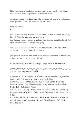 This punishment included an increase in the number of states
that adopted new legislation or revised their
previous statutes to facilitate the transfer of youthful offenders
from juvenile court to criminal court to be
tried as adults.
4
Ted Talks: Jeffrey Brown An architect of the “Boston miracle,”
Rev. Jeffrey Brown started out as a
bewildered young pastor watching his Boston neighborhood fall
apart around him, as drugs and gang
violence took hold of the kids on the streets. The first step to
recovery: Listen to those kids don’t
just preach to them and help them reduce violence in their own
neighborhoods. It’s a powerful talk
about listening to make a change. https://www.ted.com/talks/
jeffrey_brown_how_we_cut_youth_violence_in_boston_by_79_
percent?language=en#t-24954
1. Benekos, P., & Merlo, A. (2004). Controversies in juvenile
justice and delinquency. Anderson Publishing.
2. Myers, D.L. (2001). Excluding violent youth from the
juvenile court: The effectiveness of legislative waiver.New
York: LBF Scholarly Press.
3. Feld, B.C. (2001). Race, youth violence, and the changing
jurisprudence of waiver. Behavioral Sciences & the Law, 19(1),
3-22.
4. Snyder, H. N., & Sickmund, M. (2006). Juvenile offenders
and victims: 2006 National Report. Washington, DC: U.S.
Department of
 